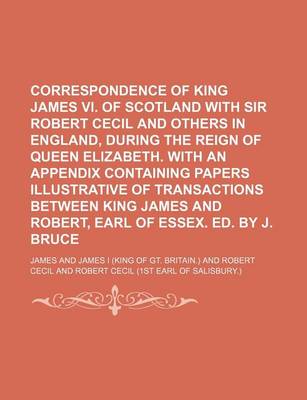 Book cover for Correspondence of King James VI. of Scotland with Sir Robert Cecil and Others in England, During the Reign of Queen Elizabeth. with an Appendix Containing Papers Illustrative of Transactions Between King James and Robert, Earl of Essex. Ed. by J. Bruce