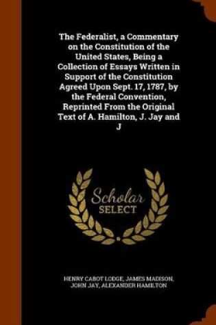 Cover of The Federalist, a Commentary on the Constitution of the United States, Being a Collection of Essays Written in Support of the Constitution Agreed Upon Sept. 17, 1787, by the Federal Convention, Reprinted from the Original Text of A. Hamilton, J. Jay and J