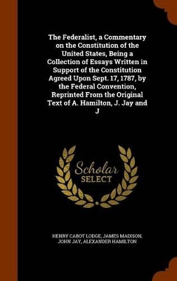 Book cover for The Federalist, a Commentary on the Constitution of the United States, Being a Collection of Essays Written in Support of the Constitution Agreed Upon Sept. 17, 1787, by the Federal Convention, Reprinted from the Original Text of A. Hamilton, J. Jay and J