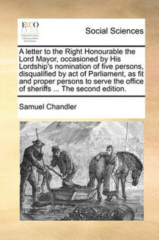 Cover of A Letter to the Right Honourable the Lord Mayor, Occasioned by His Lordship's Nomination of Five Persons, Disqualified by Act of Parliament, as Fit and Proper Persons to Serve the Office of Sheriffs ... the Second Edition.