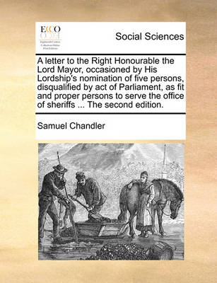 Book cover for A Letter to the Right Honourable the Lord Mayor, Occasioned by His Lordship's Nomination of Five Persons, Disqualified by Act of Parliament, as Fit and Proper Persons to Serve the Office of Sheriffs ... the Second Edition.