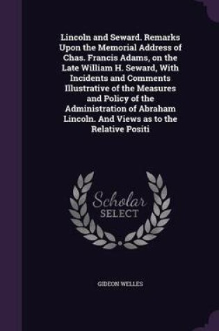 Cover of Lincoln and Seward. Remarks Upon the Memorial Address of Chas. Francis Adams, on the Late William H. Seward, with Incidents and Comments Illustrative of the Measures and Policy of the Administration of Abraham Lincoln. and Views as to the Relative Positi