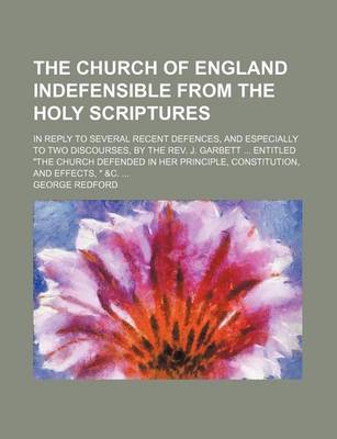 Book cover for The Church of England Indefensible from the Holy Scriptures; In Reply to Several Recent Defences, and Especially to Two Discourses, by the REV. J. Garbett Entitled "The Church Defended in Her Principle, Constitution, and Effects, " &C.