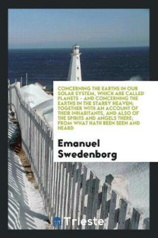 Cover of Concerning the Earths in Our Solar System, Which Are Called Planets - And Concerning the Earths in the Starry Heaven; Together with an Account of Their Inhabitants, and Also of the Spirits and Angels There; From What Hath Been Seen and Heard