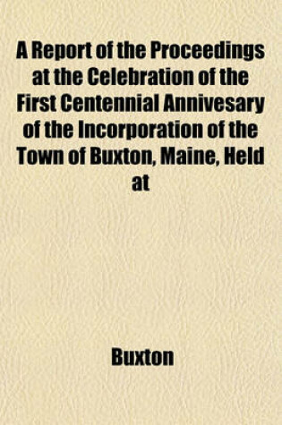 Cover of A Report of the Proceedings at the Celebration of the First Centennial Annivesary of the Incorporation of the Town of Buxton, Maine, Held at
