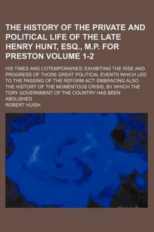 Cover of The History of the Private and Political Life of the Late Henry Hunt, Esq., M.P. for Preston Volume 1-2; His Times and Cotemporaries Exhibiting the Rise and Progress of Those Great Political Events Which Led to the Passing of the Reform ACT Embracing Also the