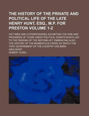 Book cover for The History of the Private and Political Life of the Late Henry Hunt, Esq., M.P. for Preston Volume 1-2; His Times and Cotemporaries Exhibiting the Rise and Progress of Those Great Political Events Which Led to the Passing of the Reform ACT Embracing Also the