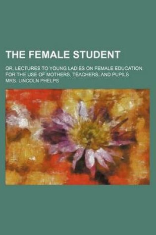 Cover of The Female Student; Or, Lectures to Young Ladies on Female Education. for the Use of Mothers, Teachers, and Pupils