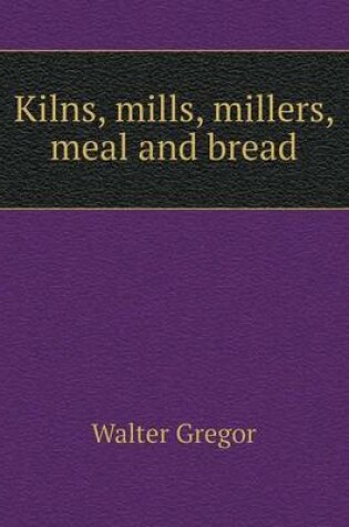 Cover of Kilns, mills, millers, meal and bread