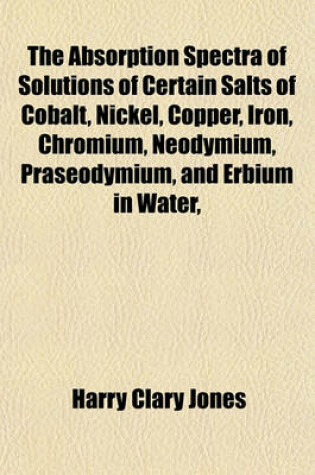 Cover of The Absorption Spectra of Solutions of Certain Salts of Cobalt, Nickel, Copper, Iron, Chromium, Neodymium, Praseodymium, and Erbium in Water,