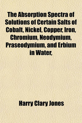 Book cover for The Absorption Spectra of Solutions of Certain Salts of Cobalt, Nickel, Copper, Iron, Chromium, Neodymium, Praseodymium, and Erbium in Water,