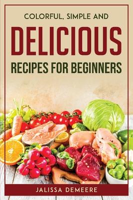 Cover of Colorful, Simple and Delicious Recipes For Beginners