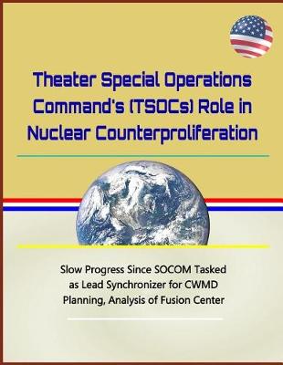 Book cover for Theater Special Operations Command's (Tsocs) Role in Nuclear Counterproliferation - Slow Progress Since Socom Tasked as Lead Synchronizer for Cwmd Planning, Analysis of Fusion Center