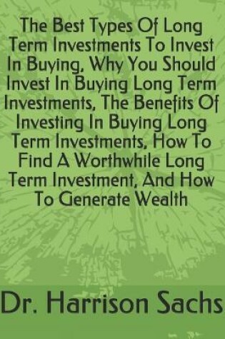 Cover of The Best Types Of Long Term Investments To Invest In Buying, Why You Should Invest In Buying Long Term Investments, The Benefits Of Investing In Buying Long Term Investments, How To Find A Worthwhile Long Term Investment, And How To Generate Wealth