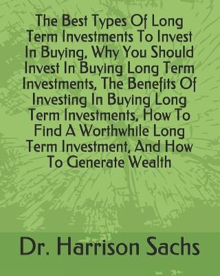 Book cover for The Best Types Of Long Term Investments To Invest In Buying, Why You Should Invest In Buying Long Term Investments, The Benefits Of Investing In Buying Long Term Investments, How To Find A Worthwhile Long Term Investment, And How To Generate Wealth