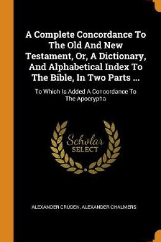 Cover of A Complete Concordance To The Old And New Testament, Or, A Dictionary, And Alphabetical Index To The Bible, In Two Parts ...
