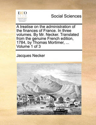 Book cover for A treatise on the administration of the finances of France. In three volumes. By Mr. Necker. Translated from the genuine French edition, 1784, by Thomas Mortimer, ... Volume 1 of 3