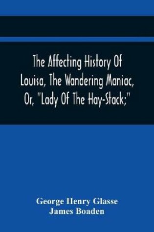 Cover of The Affecting History Of Louisa, The Wandering Maniac, Or, Lady Of The Hay-Stack; So Called, From Having Taken Up Her Residence Under That Shelter, In The Village Of Bourton, Near Bristol, In A State Of Melancholy Derangement; And Supposed To Be A Natural Daug