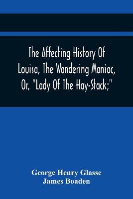 Book cover for The Affecting History Of Louisa, The Wandering Maniac, Or, Lady Of The Hay-Stack; So Called, From Having Taken Up Her Residence Under That Shelter, In The Village Of Bourton, Near Bristol, In A State Of Melancholy Derangement; And Supposed To Be A Natural Daug