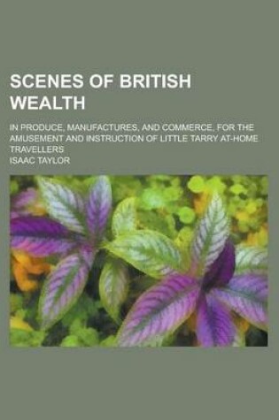 Cover of Scenes of British Wealth; In Produce, Manufactures, and Commerce, for the Amusement and Instruction of Little Tarry At-Home Travellers