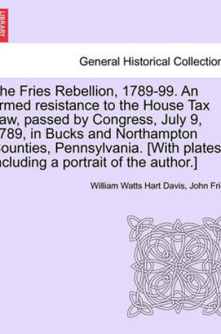 Cover of The Fries Rebellion, 1789-99. an Armed Resistance to the House Tax Law, Passed by Congress, July 9, 1789, in Bucks and Northampton Counties, Pennsylvania. [With Plates, Including a Portrait of the Author.]