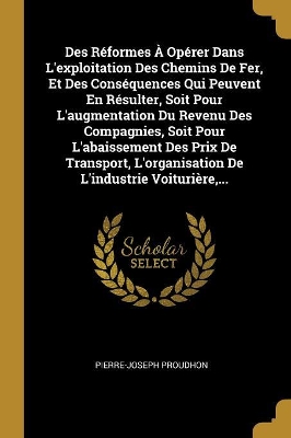 Book cover for Des Réformes À Opérer Dans L'exploitation Des Chemins De Fer, Et Des Conséquences Qui Peuvent En Résulter, Soit Pour L'augmentation Du Revenu Des Compagnies, Soit Pour L'abaissement Des Prix De Transport, L'organisation De L'industrie Voiturière, ...