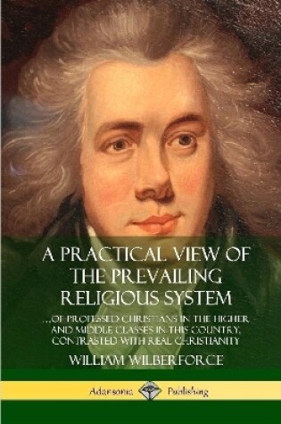 Cover of A Practical View of the Prevailing Religious System: ...of Professed Christians in the Higher and Middle Classes in this Country, Contrasted with Real Christianity (Hardcover)