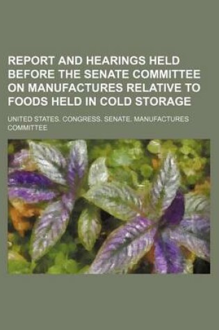 Cover of Report and Hearings Held Before the Senate Committee on Manufactures Relative to Foods Held in Cold Storage