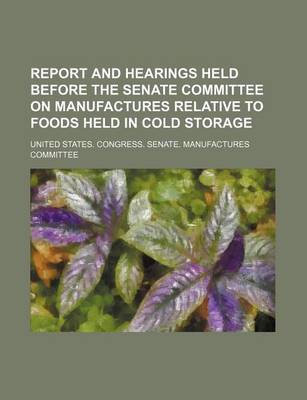 Book cover for Report and Hearings Held Before the Senate Committee on Manufactures Relative to Foods Held in Cold Storage