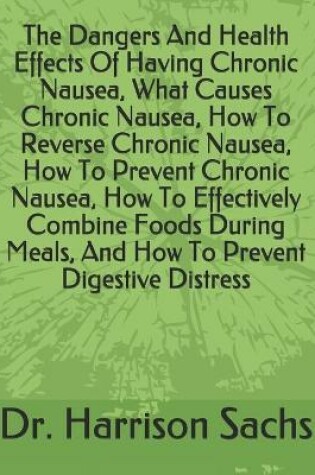 Cover of The Dangers And Health Effects Of Having Chronic Nausea, What Causes Chronic Nausea, How To Reverse Chronic Nausea, How To Prevent Chronic Nausea, How To Effectively Combine Foods During Meals, And How To Prevent Digestive Distress