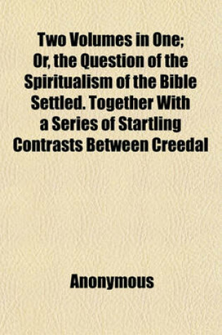 Cover of Two Volumes in One; Or, the Question of the Spiritualism of the Bible Settled. Together with a Series of Startling Contrasts Between Creedal Christianity and the Facts and Philosophy of Modern Spiritualism