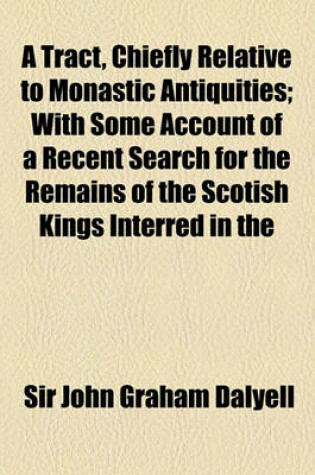 Cover of A Tract, Chiefly Relative to Monastic Antiquities; With Some Account of a Recent Search for the Remains of the Scotish Kings Interred in the