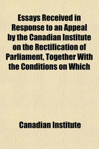 Cover of Essays Received in Response to an Appeal by the Canadian Institute on the Rectification of Parliament, Together with the Conditions on Which