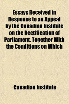 Book cover for Essays Received in Response to an Appeal by the Canadian Institute on the Rectification of Parliament, Together with the Conditions on Which