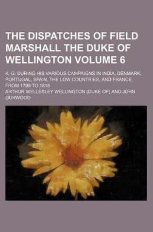 Cover of The Dispatches of Field Marshall the Duke of Wellington Volume 6; K. G. During His Various Campaigns in India, Denmark, Portugal, Spain, the Low Count