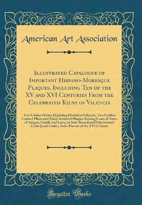 Book cover for Illustrated Catalogue of Important Hispano-Moresque Plaques, Including Ten of the XV and XVI Centuries From the Celebrated Kilns of Valencia: Two Urbino Dishes Depicting Historical Subjects, Two Gubbio Lustred Plates and Many Armorial Plaques Bearing Coat