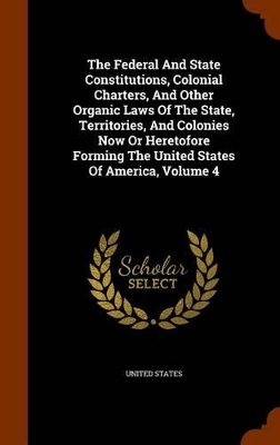 Book cover for The Federal and State Constitutions, Colonial Charters, and Other Organic Laws of the State, Territories, and Colonies Now or Heretofore Forming the United States of America, Volume 4