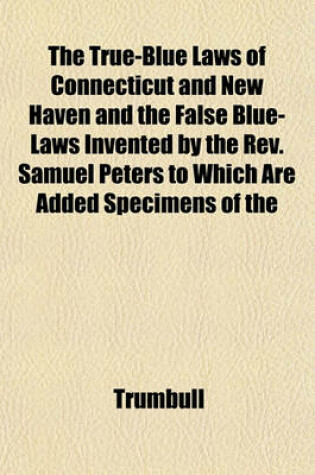 Cover of The True-Blue Laws of Connecticut and New Haven and the False Blue-Laws Invented by the REV. Samuel Peters to Which Are Added Specimens of the