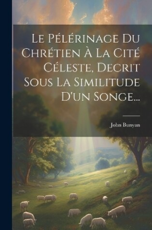Cover of Le Pélérinage Du Chrétien À La Cité Céleste, Decrit Sous La Similitude D'un Songe...