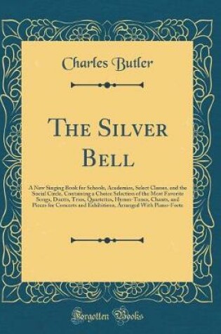 Cover of The Silver Bell: A New Singing Book for Schools, Academies, Select Classes, and the Social Circle, Containing a Choice Selection of the Most Favorite Songs, Duetts, Trios, Quartettes, Hymm-Tunes, Chants, and Pieces for Concerts and Exhibitions, Arranged W