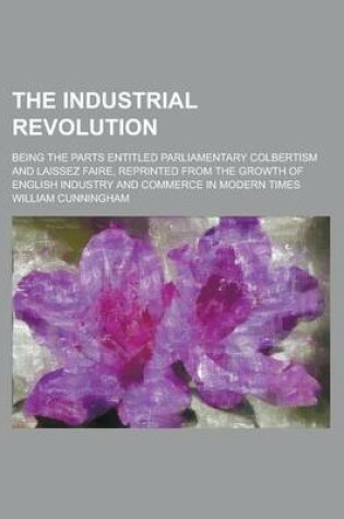 Cover of The Industrial Revolution; Being the Parts Entitled Parliamentary Colbertism and Laissez Faire, Reprinted from the Growth of English Industry and Commerce in Modern Times