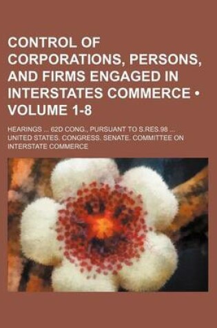 Cover of Control of Corporations, Persons, and Firms Engaged in Interstates Commerce (Volume 1-8); Hearings 62d Cong., Pursuant to S.Res.98