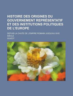 Book cover for Histoire Des Origines Du Gouvernement Representatif Et Des Institutions Politiques de L'Europe; Depuis La Chute de L'Empire Romain Jusqu'au Xive Siecl