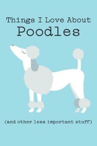 Cover of Things I Love about Poodles (and Other Less Important Stuff)