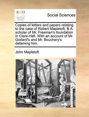 Book cover for Copies of letters and papers relating to the case of Robert Mapletoft, B.A. scholar of Mr. Freeman's foundation in Clare-Hall. With an account of Mr. Godard's and Mr. Bouchery's defaming him.