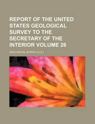 Book cover for Report of the United States Geological Survey to the Secretary of the Interior Volume 26