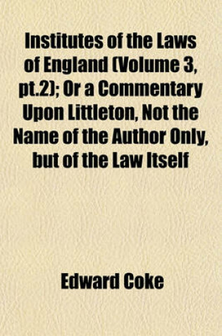 Cover of Institutes of the Laws of England (Volume 3, PT.2); Or a Commentary Upon Littleton, Not the Name of the Author Only, But of the Law Itself
