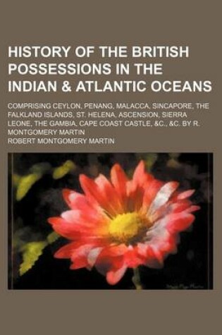 Cover of History of the British Possessions in the Indian & Atlantic Oceans; Comprising Ceylon, Penang, Malacca, Sincapore Falkland Islands, St. Helena