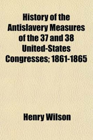 Cover of History of the Antislavery Measures of the 37 and 38 United-States Congresses; 1861-1865