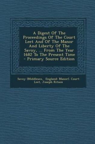 Cover of A Digest of the Proceedings of the Court Leet and of the Manor and Liberty of the Savoy, ... from the Year 1682 to the Present Time - Primary Source Edition